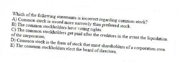 Which of the following statements is incorrect regarding common stock?
A) Common stock is issued more narrowly than preferred stock.
B) The common stockholders have voting rights.
C) The common stockholders get paid after the creditors in the event the liquidation of the corporation.
D) Common stock is the form of stock that most shareholders of a corporation own.
E) The common stockholders elect the board of directors.