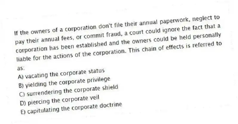 If the owners of a corporation don't file their annual paperwork, neglect to pay their annual fees, or commit fraud, a court could ignore the fact that a corporation has been established and the owners could be held personally liable for the actions of the corporation. This chain of effects is referred to as:
A) vacating the corporate status
B) yielding the corporate privilege
C) surrendering the corporate shield
D) piercing the corporate veil
E) capitulating the corporate doctrine
