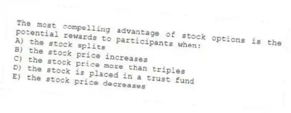 The most compelling advantage of stock options is the potential rewards to participants when:
A) the stock splits
B) the stock price increases
C) the stock price more than triples
D) the stock is placed in a trust fund
E) the stock price decreases