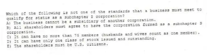 Which of the following is not one of the standards that a business must meet to qualify for status as a subchapter S corporation?
A) The business cannot be a subsidiary of another corporation.
B) All shareholders must agree to have the corporation formed as a subchapter S corporation.
C) It can have no more than 75 members (husbands and wives count as one member).
D) It can have only one class of stock issued and outstanding.
E) The shareholders must be U.S. citizens.