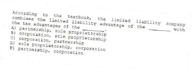According to the textbook, the limited liability company combines the limited liability advantage of the ________ with the tax advantages of the ________.
A) partnership, sole proprietorship
B) corporation, sole proprietorship
C) corporation, partnership
D) sole proprietorship, corporation
E) partnership, corporation