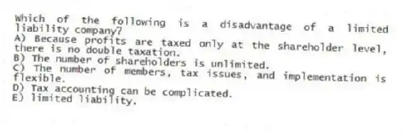 Which of the following is a disadvantage of a limited liability company?
A) Because profits are taxed only at the shareholder level, there is no double taxation.
B) The number of shareholders is unlimited.
C) The number of members, tax issues, and implementation is flexible.
D) Tax accounting can be complicated.
E) limited liability.