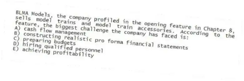 BLMA Models, the company profiled in the opening feature in Chapter 8, sells model trains and model train accessories. According to the feature, the biggest challenge the company has faced is:
A) cash flow management
B) constructing realistic pro forma financial statements
C) preparing budgets
D) hiring qualified personnel
E) achieving profitability