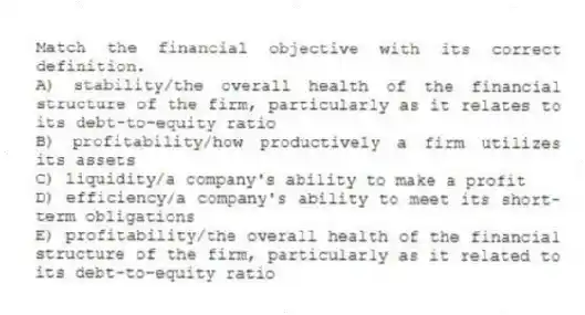 Match the financial objective with its correct definition.
A) stability/the overall health of the financial structure of the firm, particularly as it relates to its debt-to-equity ratio
B) profitability/how productively a firm utilizes its assets
C) liquidity/a company's ability to make a profit
D) efficiency/a company's ability to meet its short-term obligations
E) profitability/the overall health of the financial structure of the firm, particularly as it related to its debt-to-equity ratio