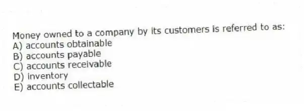 Money owned to a company by its customers is referred to as:
A) accounts obtainable
B) accounts payable
C) accounts receivable
D) inventory
E) accounts collectable
