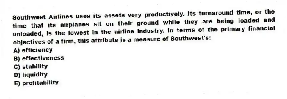 Southwest Airlines uses its assets very productively. Its turnaround time, or the time that its airplanes sit on their ground while they are being loaded and unloaded, is the lowest in the airline industry. In terms of the primary financial objectives of a firm, this attribute is a measure of Southwest's:
A) efficiency
B) effectiveness
C) stability
D) liquidity
E) profitability