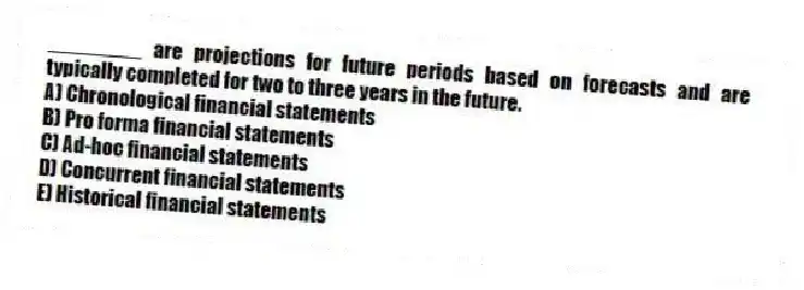 ________ are projections for future periods based on forecasts and are typically completed for two to three years in the future.
A) Chronological financial statements
B) Pro forma financial statements
C) Ad-hoc financial statements
D) Concurrent financial statements
E) Historical financial statements
