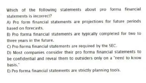 Which of the following statements about pro forma financial statements is incorrect?
A) Pro form financial statements are projections for future periods based on forecasts.
B) Pro forma financial statements are typically completed for two to three years in the future.
C) Pro forma financial statements are required by the SEC.
D) Most companies consider their pro forma financial statements to be confidential and reveal them to outsiders only on a "need to know basis."
E) Pro forma financial statements are strictly planning tools.