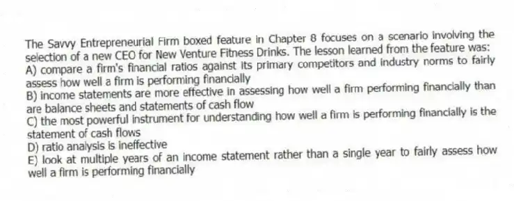 The Savvy Entrepreneurial Firm boxed feature in Chapter 8 focuses on a scenario involving the selection of a new CEO for New Venture Fitness Drinks. The lesson learned from the feature was:
A) compare a firm's financial ratios against its primary competitors and industry norms to fairly assess how well a firm is performing financially
B) income statements are more effective in assessing how well a firm performing financially than are balance sheets and statements of cash flow
C) the most powerful instrument for understanding how well a firm is performing financially is the statement of cash flows
D) ratio analysis is ineffective
E) look at multiple years of an income statement rather than a single year to fairly assess how well a firm is performing financially