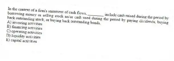 In the context of a firm's statement of cash flows, ________ include cash raised during the period by borrowing money or selling stock an/or cash used during the period by paying dividends, buying back outstanding stock, or buying back outstanding bonds.
A) investing activities
B) financing activities
C) operating activities
D) liquidity activities
E) capital activities