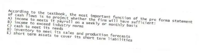 According to the textbook, the most important function of the pro forma statement of cash flows is to project whether the firm will have sufficient:
A) income to meets it payroll on a weekly or monthly basis
B) income to exceed industry norms
C) cash to meet its needs
D) inventory to meet its sales and production forecasts
E) short term assets to cover its short term liabilities
