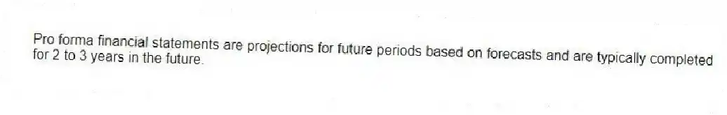 Pro forma financial statements are projections for future periods based on forecasts and are typically completed for 2 to 3 years in the future.