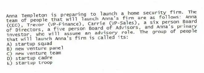 Anna Templeton is preparing to launch a home security firm. The team of people that will launch Anna's firm are as follows: Anna (CEO), Trevor (VP-Finance), Carrie (VP-Sales), a six person Board of Directors, a five person Board of Advisors, and Anna's primary investor, who will assume an advisory role. The group of people that will launch Anna's firm is called its:
A) startup squad
B) new venture panel
C) new venture team
D) startup cadre
E) startup troop