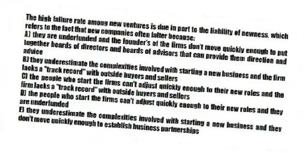 The high failure rate among new ventures is due in part to the liability of newness, which refers to the fact that new companies often falter because:
A) they are underfunded and the founder's of the firms don't move quickly enough to put together boards of directors and boards of advisors that can provide them direction and advice
B) they underestimate the complexities involved with starting a new business and the firm lacks a "track record" with outside buyers and sellers
C) the people who start the firms can't adjust quickly enough to their new roles and the firm lacks a "track record" with outside buyers and sellers
D) the people who start the firms can't adjust quickly enough to their new roles and they are underfunded
E) they underestimate the complexities involved with starting a new business and they don't move quickly enough to establish business partnerships