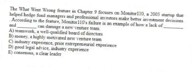 The What Went Wrong feature in Chapter 9 focuses on Monitor110, a 2005 startup that helped hedge fund managers and professional investors make better investment decisions . According to the feature, Monitor110's failure is an example of how a lack of ________ and ________ can damage a new venture team.
A) teamwork, a well-qualified board of directors
B) money, a highly motivated new venture team
C) industry experience, prior entrepreneurial experience
D) good legal advice, industry experience
E) consensus, a clear leader