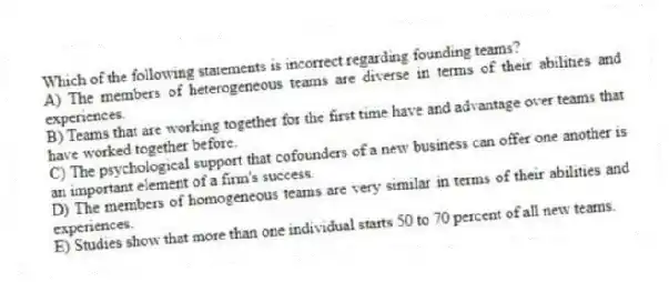 Which of the following statements is incorrect regarding founding teams?
A) The members of heterogeneous teams are diverse in terms of their abilities and experiences.
B) Teams that are working together for the first time have and advantage over teams that have worked together before.
C) The psychological support that cofounders of a new business can offer one another is an important element of a firm's success.
D) The members of homogeneous teams are very similar in terms of their abilities and experiences.
E) Studies show that more than one individual starts 50 to 70 percent of all new teams.