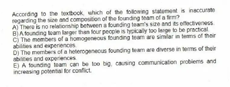 According to the textbook, which of the following statement is inaccurate regarding the size and composition of the founding team of a firm?
A) There is no relationship between a founding team's size and its effectiveness.
B) A founding team larger than four people is typically too large to be practical.
C) The members of a homogeneous founding team are similar in terms of their abilities and experiences.
D) The members of a heterogeneous founding team are diverse in terms of their abilities and experiences.
E) A founding team can be too big, causing communication problems and increasing potential for conflict.