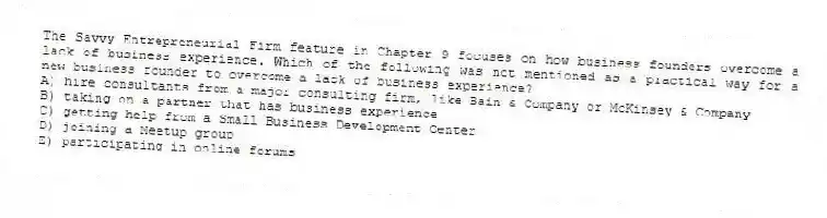 The Savvy Entrepreneurial Firm feature in Chapter 9 focuses on how business founders overcome a lack of business experience. Which of the following was not mentioned as a practical way for a new business founder to overcome a lack of business experience?
A) hire consultants from a major consulting firm, like Bain & Company or McKinsey & Company
B) taking on a partner that has business experience
C) getting help from a Small Business Development Center
D) joining a Meetup group
E) participating in online forums