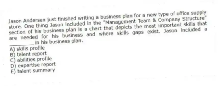 Jason Andersen just finished writing a business plan for a new type of office supply store. One thing Jason included in the "Management Team & Company Structure" section of his business plan is a chart that depicts the most important skills that are needed for his business and where skills gaps exist. Jason included a ________ in his business plan.
A) skills profile
B) talent report
C) abilities profile
D) expertise report
E) talent summary