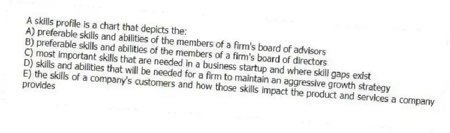 A skills profile is a chart that depicts the:
A) preferable skills and abilities of the members of a firm's board of advisors
B) preferable skills and abilities of the members of a firm's board of directors
C) most important skills that are needed in a business startup and where skill gaps exist
D) skills and abilities that will be needed for a firm to maintain an aggressive growth strategy
E) the skills of a company's customers and how those skills impact the product and services a company provides