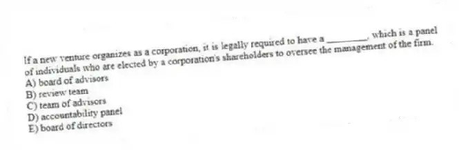 If a new venture organizes as a corporation, it is legally required to have a ________, which is a panel of individuals who are elected by a corporation's shareholders to oversee the management of the firm.
A) board of advisors
B) review team
C) team of advisors
D) accountability panel
E) board of directors