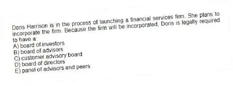 Doris Harrison is in the process of launching a financial services firm. She plans to incorporate the firm. Because the firm will be incorporated, Doris is legally required to have a:
A) board of investors
B) board of advisors
C) customer advisory board
D) board of directors
E) panel of advisors and peers