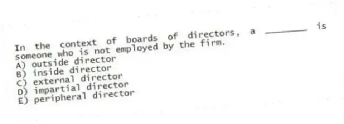 In the context of boards of directors, a ________ is someone who is not employed by the firm.
A) outside director
B) inside director
C) external director
D) impartial director
E) peripheral director