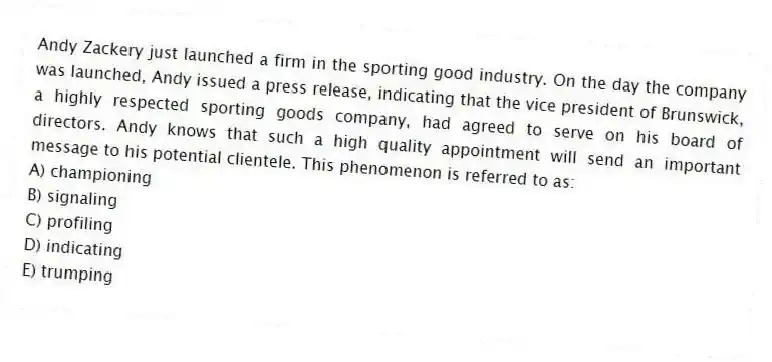 Andy Zackery just launched a firm in the sporting good industry. On the day the company was launched, Andy issued a press release, indicating that the vice president of Brunswick, a highly respected sporting goods company, had agreed to serve on his board of directors. Andy knows that such a high quality appointment will send an important message to his potential clientele. This phenomenon is referred to as:
A) championing
B) signaling
C) profiling
D) indicating
E) trumping