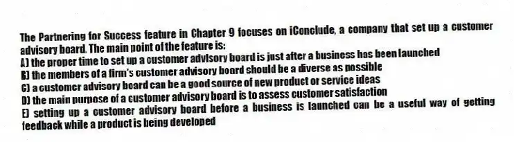 The Partnering for Success feature in Chapter 9 focuses on iConclude, a company that set up a customer advisory board. The main point of the feature is:
A) the proper time to set up a customer advisory board is just after a business has been launched
B) the members of a firm's customer advisory board should be a diverse as possible
C) a customer advisory board can be a good source of new product or service ideas
D) the main purpose of a customer advisory board is to assess customer satisfaction
E) setting up a customer advisory board before a business is launched can be a useful way of getting feedback while a product is being developed