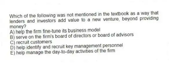 Which of the following was not mentioned in the textbook as a way that lenders and investors add value to a new venture, beyond providing money?
A) help the firm fine-tune its business model
B) serve on the firm's board of directors or board of advisors
C) recruit customers
D) help identify and recruit key management personnel
E) help manage the day-to-day activities of the firm