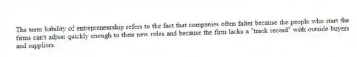 The term liability of entrepreneurship refers to the fact that companies often falter because the people who start the firms can't adjust quickly enough to their new roles and because the firm lacks a "track record" with outside buyers and suppliers.