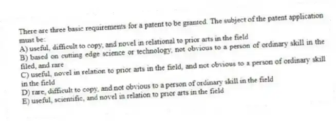 There are three basic requirements for a patent to be granted. The subject of the patent application must be:
A) useful, difficult to copy, and novel in relational to prior arts in the field
B) based on cutting edge science or technology, not obvious to a person of ordinary skill in the filed, and rare
C) useful, novel in relation to prior arts in the field, and not obvious to a person of ordinary skill in the field
D) rare, difficult to copy, and not obvious to a person of ordinary skill in the field
E) useful, scientific, and novel in relation to prior arts in the field