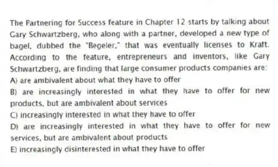 The Partnering for Success feature in Chapter 12 starts by talking about Gary Schwartzberg, who along with a partner, developed a new type of bagel, dubbed the "Begeler," that was eventually licenses to Kraft. According to the feature, entrepreneurs and inventors, like Gary Schwartzberg, are finding that large consumer products companies are:
A) are ambivalent about what they have to offer
B) are increasingly interested in what they have to offer for new products, but are ambivalent about services
C) increasingly interested in what they have to offer
D) are increasingly interested in what they have to offer for new services, but are ambivalent about products
E) increasingly disinterested in what they have to offer