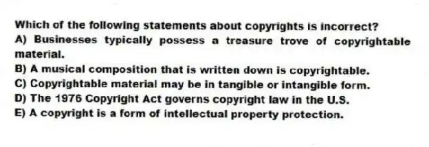 Which of the following statements about copyrights is incorrect?
A) Businesses typically possess a treasure trove of copyrightable material.
B) A musical composition that is written down is copyrightable.
C) Copyrightable material may be in tangible or intangible form.
D) The 1976 Copyright Act governs copyright law in the U.S.
E) A copyright is a form of intellectual property protection.