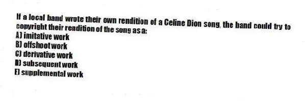 If a local band wrote their own rendition of a Celine Dion song, the band could try to copyright their rendition of the song as a:
A) imitative work
B) offshoot work
C) derivative work
D) subsequent work
E) supplemental work