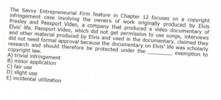 The Savvy Entrepreneurial Firm feature in Chapter 12 focuses on a copyright infringement case involving the owners of work originally produced by Elvis Presley and Passport Video, a company that produced a video documentary of Elvis' life. Passport Video, which did not get permission to use songs, interviews and other material produced by Elvis and used in the documentary, claimed they did not need formal approval because the documentary on Elvis' life was scholarly research and should therefore be protected under the ________ exemption to copyright law.
A) trivial infringement
B) minor application
C) fair use
D) slight use
E) incidental utilization
