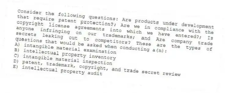 Consider the following questions: Are products under development that require patent protection?; Are we in compliance with the copyright license agreements into which we have entered?; Is anyone infringing on our trademarks; and Are company trade secrets leaking out to competitors? These are the types of questions that would be asked when conducting a(n):
A) intangible material examination
B) intellectual property inventory
C) intangible material inspection
D) patent, trademark, copyright, and trade secret review
E) intellectual property audit