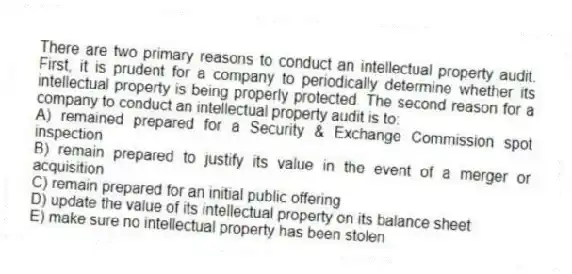 There are two primary reasons to conduct an intellectual property audit. First, it is prudent for a company to periodically determine whether its intellectual property is being properly protected. The second reason for a company to conduct an intellectual property audit is to:
A) remained prepared for a Security & Exchange Commission spot inspection
B) remain prepared to justify its value in the event of a merger or acquisition
C) remain prepared for an initial public offering
D) update the value of its intellectual property on its balance sheet
E) make sure no intellectual property has been stolen