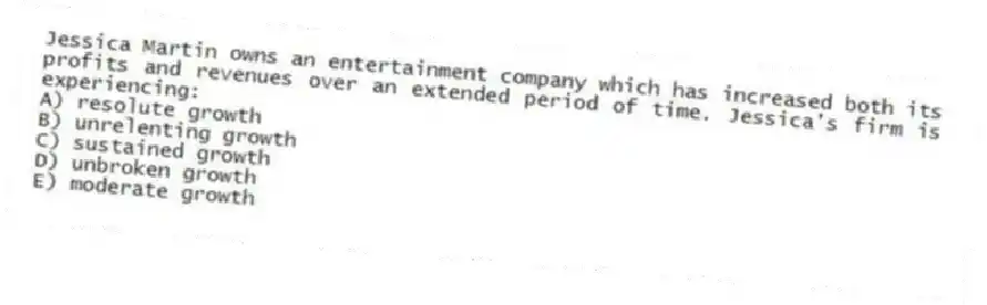 Jessica Martin owns an entertainment company which has increased both its profits and revenues over an extended period of time. Jessica's firm is experiencing:
A) resolute growth
B) unrelenting growth
C) sustained growth
D) unbroken growth
E) moderate growth