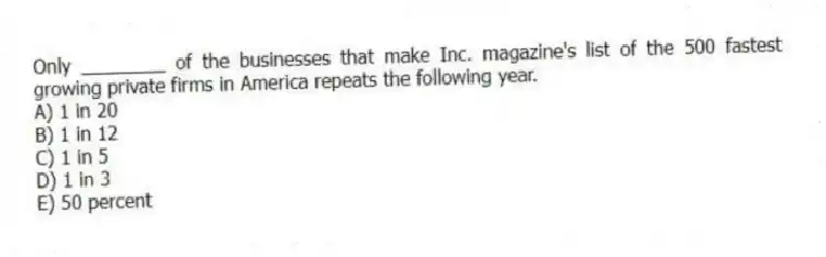 Only ________ of the businesses that make Inc. magazine's list of the 500 fastest growing private firms in America repeats the following year.
A) 1 in 20
B) 1 in 12
C) 1 in 5
D) 1 in 3
E) 50 percent