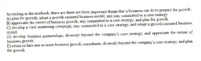 According to the textbook, there are three are three important things that a business can do to prepare for growth:
A) plan for growth, adopt a growth-oriented business model, and stay committed to a core strategy
B) appreciate the nature of business growth, stay committed to a core strategy, and plan for growth
C) develop a viral marketing campaign, stay committed to a core strategy, and adopt a growth-oriented business model
D) develop business partnerships, diversity beyond the company's core strategy, and appreciate the nature of business growth
E) retain or hire one or more business growth consultants, diversify beyond the company's core strategy, and plan for growth