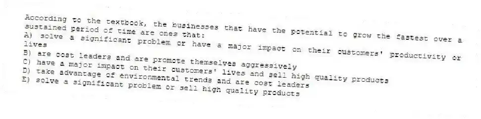According to the textbook, the businesses that have the potential to grow the fastest over a sustained period of time are ones that:
A) solve a significant problem or have a major impact on their customers' productivity or lives
B) are cost leaders and are promote themselves aggressively
C) have a major impact on their customers' lives and sell high quality products
D) take advantage of environmental trends and are cost leaders
E) solve a significant problem or sell high quality products