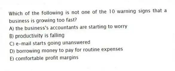 Which of the following is not one of the 10 warning signs that a business is growing too fast?
A) the business's accountants are starting to worry
B) productivity is falling
C) e-mail starts going unanswered
D) borrowing money to pay for routine expenses
E) comfortable profit margins