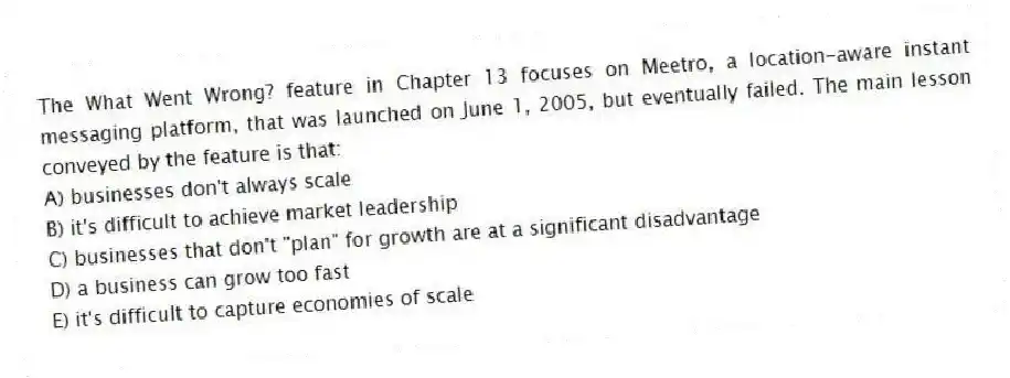 The What Went Wrong? feature in Chapter 13 focuses on Meetro, a location-aware instant messaging platform, that was launched on June 1, 2005, but eventually failed. The main lesson conveyed by the feature is that:
A) businesses don't always scale
B) it's difficult to achieve market leadership
C) businesses that don't "plan" for growth are at a significant disadvantage
D) a business can grow too fast
E) it's difficult to capture economies of scale