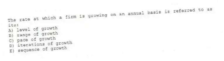 The rate at which a firm is growing on an annual basis is referred to as its:
A) level of growth
B) range of growth
C) pace of growth
D) iterations of growth
E) sequence of growth