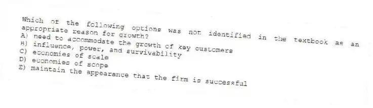 Which of the following options was not identified in the textbook as an appropriate reason for growth?
A) need to accommodate the growth of key customers
B) influence, power, and survivability
C) economies of scale
D) economies of scope
E) maintain the appearance that the firm is successful