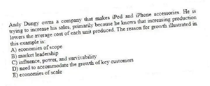 Andy Dungy owns a company that makes iPod and iPhone accessories. He is trying to increase his sales, primarily because he knows that increasing production lowers the average cost of each unit produced. The reason for growth illustrated in this example is:
A) economies of scope
B) market leadership
C) influence, power, and survivability
D) need to accommodate the growth of key customers
E) economies of scale