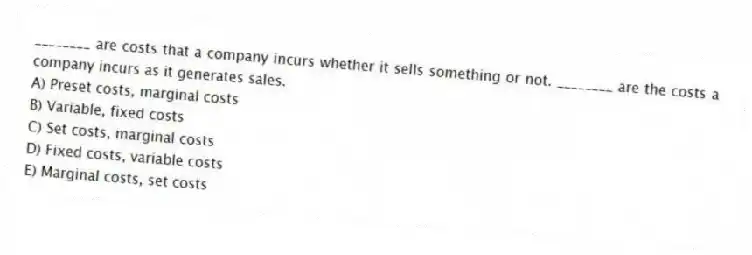 ________ are costs that a company incurs whether it sells something or not. ________ are the costs a company incurs as it generates sales.
A) Preset costs, marginal costs
B) Variable, fixed costs
C) Set costs, marginal costs
D) Fixed costs, variable costs
E) Marginal costs, set costs