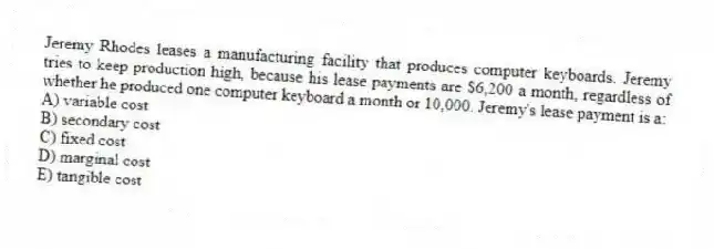 Jeremy Rhodes leases a manufacturing facility that produces computer keyboards. Jeremy tries to keep production high, because his lease payments are $6,200 a month, regardless of whether he produced one computer keyboard a month or 10,000. Jeremy's lease payment is a:
A) variable cost
B) secondary cost
C) fixed cost
D) marginal cost
E) tangible cost