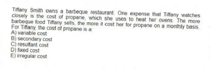 Tiffany Smith owns a barbeque restaurant. One expense that Tiffany watches closely is the cost of propane, which she uses to heat her ovens. The more barbeque food Tiffany sells, the more it cost her for propane on a monthly basis. For Tiffany, the cost of propane is a:
A) variable cost
B) secondary cost
C) resultant cost
D) fixed cost
E) irregular cost